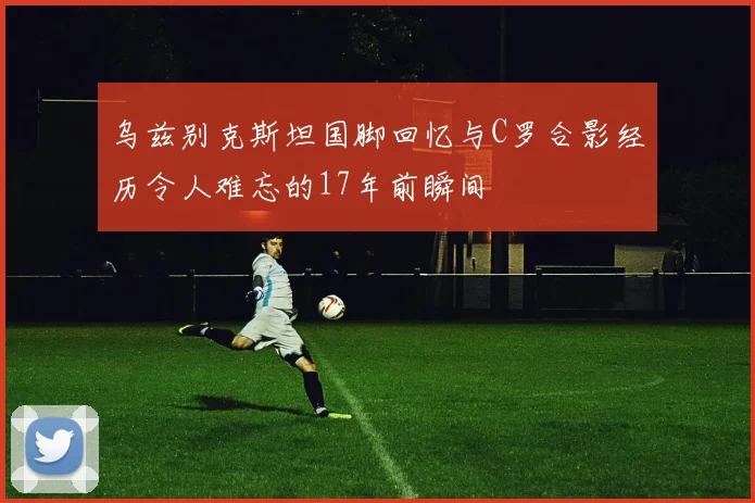 乌兹别克斯坦国脚回忆与C罗合影经历令人难忘的17年前瞬间