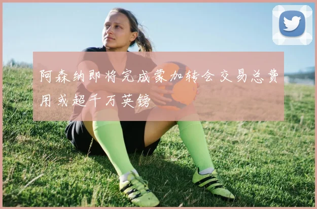 阿森纳即将完成蒙加转会交易总费用或超千万英镑