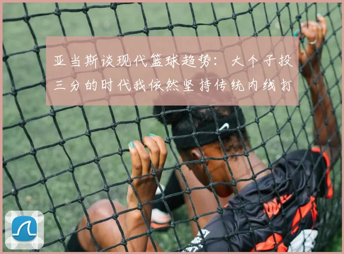 亚当斯谈现代篮球趋势：大个子投三分的时代我依然坚持传统内线打法