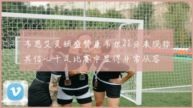 韦恩艾灵顿盛赞康韦尔21分表现称其信心十足比赛中显得非常从容