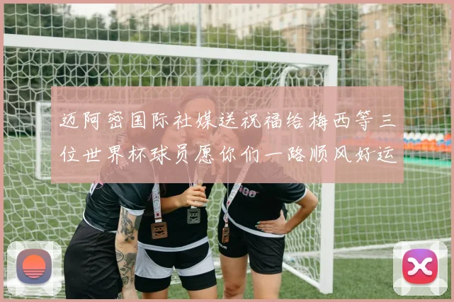 迈阿密国际社媒送祝福给梅西等三位世界杯球员愿你们一路顺风好运常伴