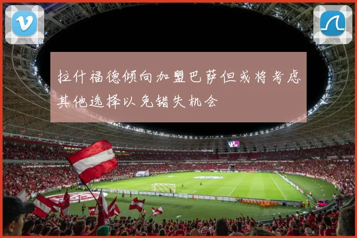 拉什福德倾向加盟巴萨但或将考虑其他选择以免错失机会