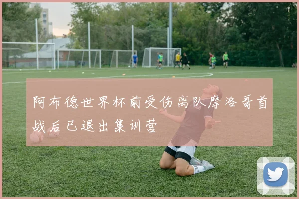 阿布德世界杯前受伤离队摩洛哥首战后已退出集训营