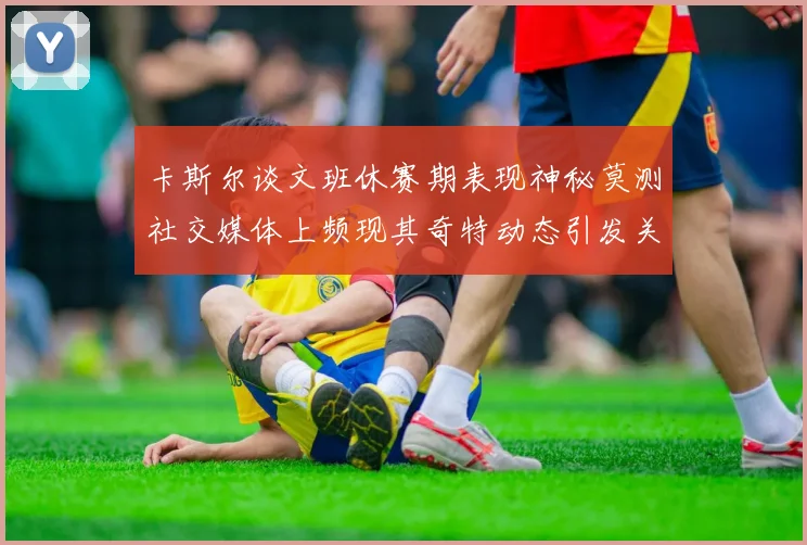 卡斯尔谈文班休赛期表现神秘莫测社交媒体上频现其奇特动态引发关注