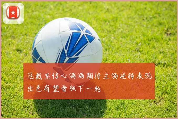 范戴克信心满满期待主场逆转表现出色有望晋级下一轮