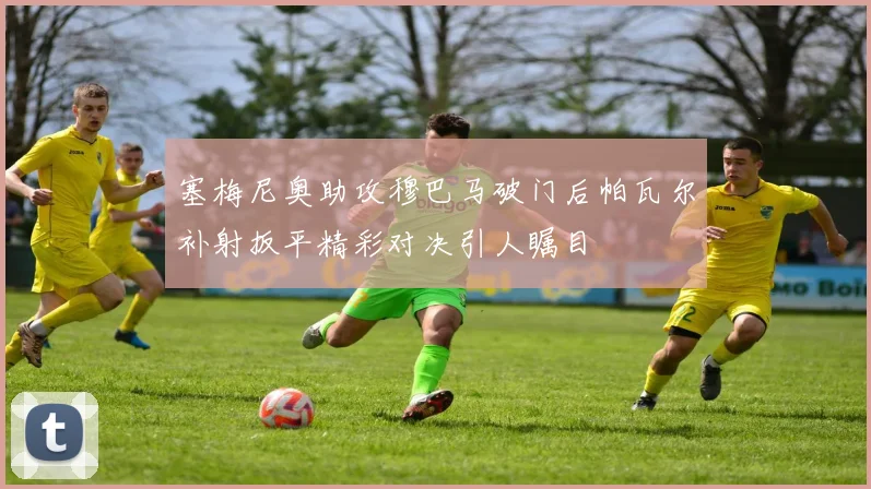 塞梅尼奥助攻穆巴马破门后帕瓦尔补射扳平精彩对决引人瞩目