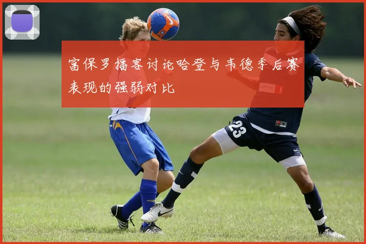 富保罗播客讨论哈登与韦德季后赛表现的强弱对比