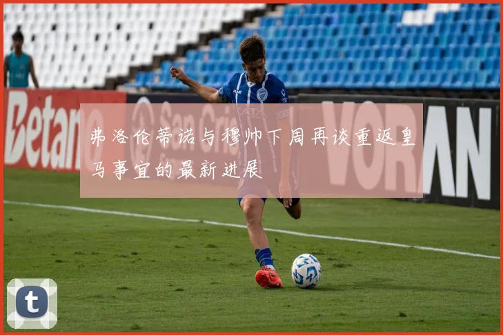 弗洛伦蒂诺与穆帅下周再谈重返皇马事宜的最新进展