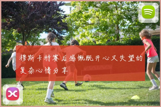 穆斯卡特赛后感慨既开心又失望的复杂心情分享