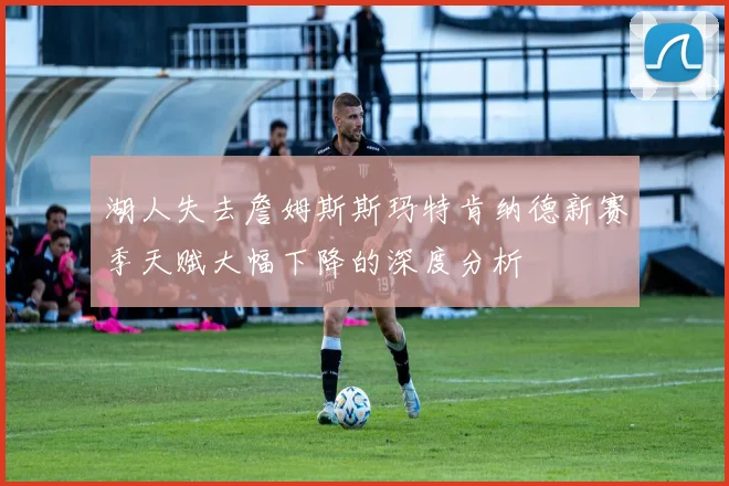 湖人失去詹姆斯斯玛特肯纳德新赛季天赋大幅下降的深度分析