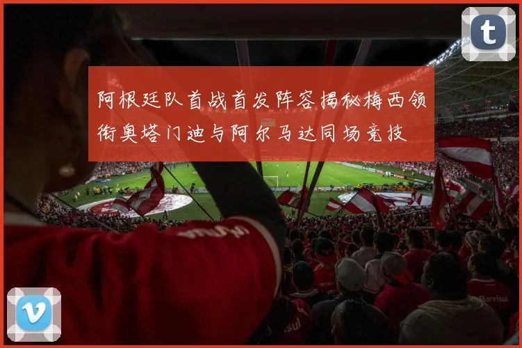 阿根廷队首战首发阵容揭秘梅西领衔奥塔门迪与阿尔马达同场竞技