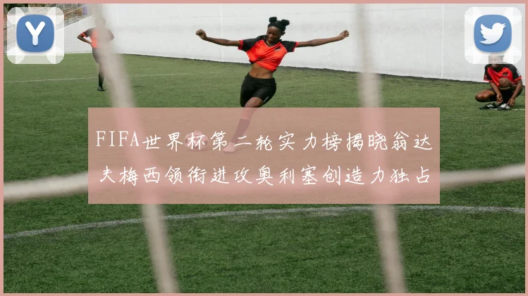 FIFA世界杯第二轮实力榜揭晓翁达夫梅西领衔进攻奥利塞创造力独占鳌头