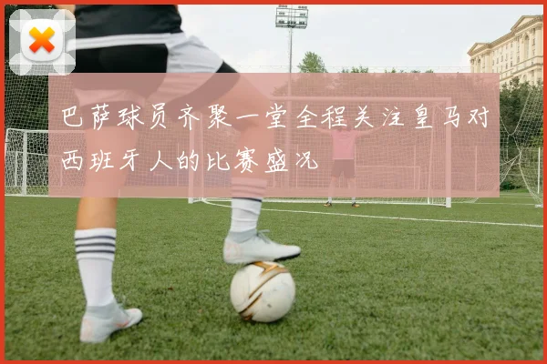 巴萨球员齐聚一堂全程关注皇马对西班牙人的比赛盛况