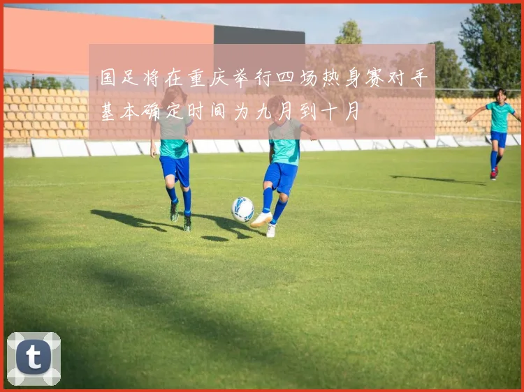 国足将在重庆举行四场热身赛对手基本确定时间为九月到十月