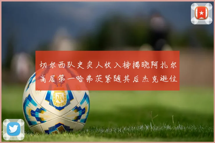 切尔西队史卖人收入榜揭晓阿扎尔高居第一哈弗茨紧随其后杰克逊位列第八