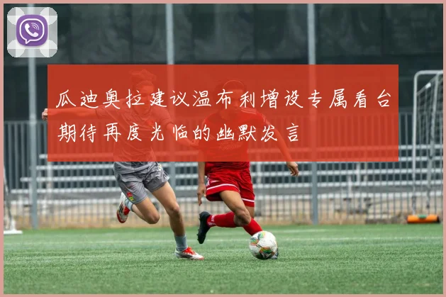 瓜迪奥拉建议温布利增设专属看台期待再度光临的幽默发言