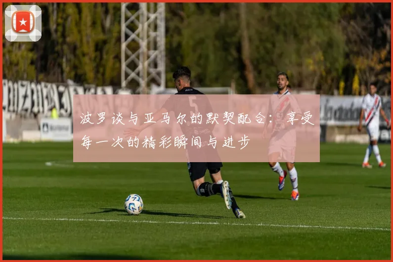 波罗谈与亚马尔的默契配合：享受每一次的精彩瞬间与进步