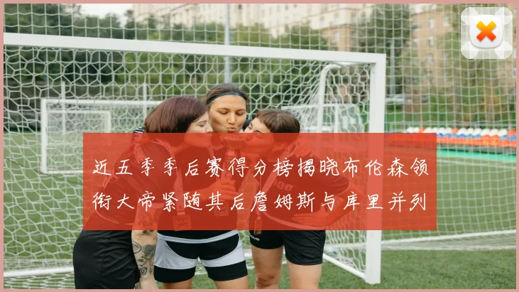 近五季季后赛得分榜揭晓布伦森领衔大帝紧随其后詹姆斯与库里并列第四