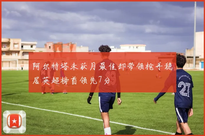 阿尔特塔未获月最佳却带领枪手稳居英超榜首领先7分