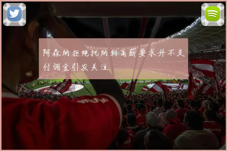 阿森纳拒绝托纳利高薪要求并不支付佣金引发关注
