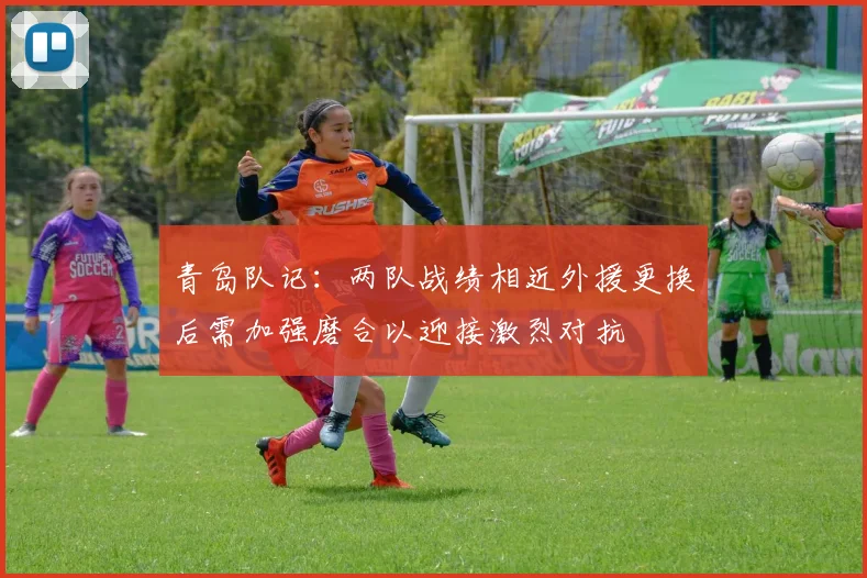 青岛队记：两队战绩相近外援更换后需加强磨合以迎接激烈对抗