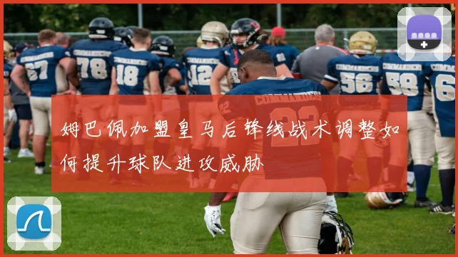 姆巴佩加盟皇马后锋线战术调整如何提升球队进攻威胁