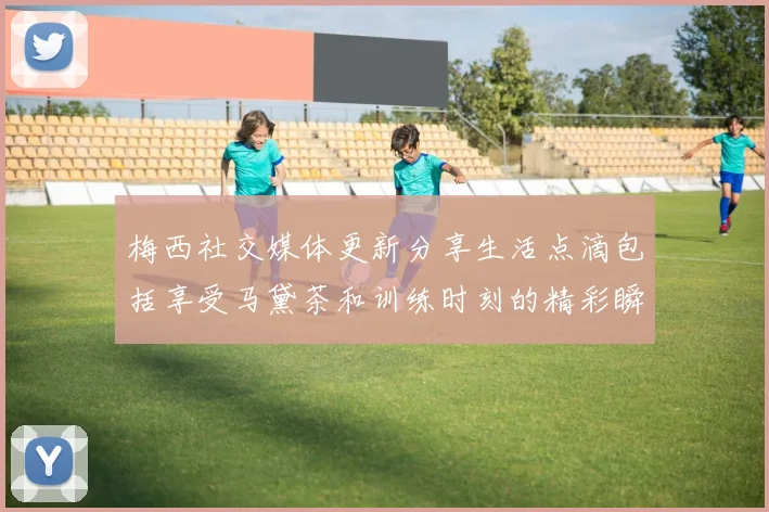 梅西社交媒体更新分享生活点滴包括享受马黛茶和训练时刻的精彩瞬间
