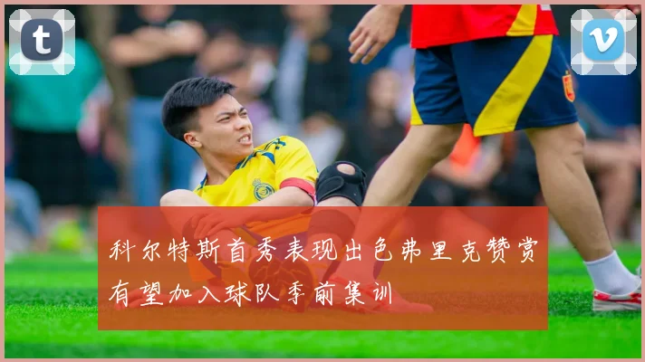 科尔特斯首秀表现出色弗里克赞赏有望加入球队季前集训