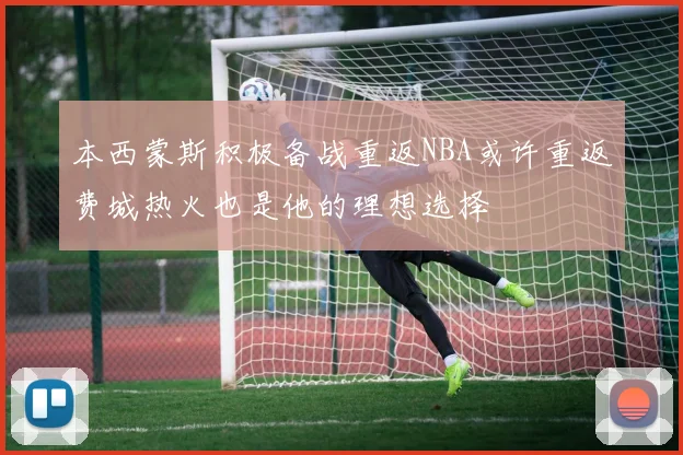 本西蒙斯积极备战重返NBA或许重返费城热火也是他的理想选择