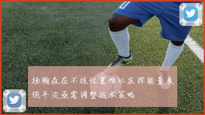 杨瀚森在不适位置难以发挥能量表现平淡亟需调整战术策略