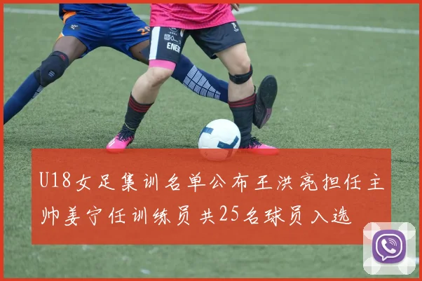 U18女足集训名单公布王洪亮担任主帅姜宁任训练员共25名球员入选