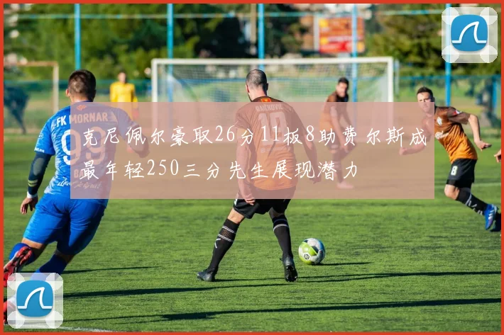 克尼佩尔豪取26分11板8助费尔斯成最年轻250三分先生展现潜力