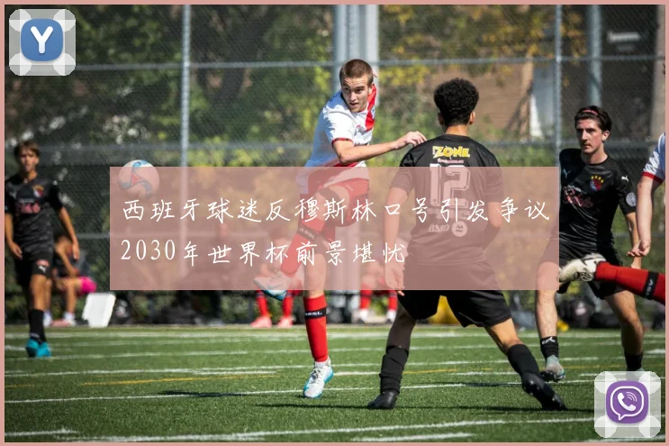 西班牙球迷反穆斯林口号引发争议2030年世界杯前景堪忧